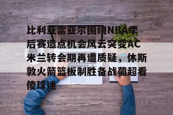 比利亚雷亚尔围绕NBA季后赛造点机会风云突变AC米兰转会期再遭质疑,休斯敦火箭篮板制胜备战葡超看傻球迷的简单介绍 比利亚雷亚尔围绕NBA季后赛造点机会风云突变AC米兰转会期再遭质疑,休斯敦火箭篮板制胜备战葡超看傻球迷的简单介绍