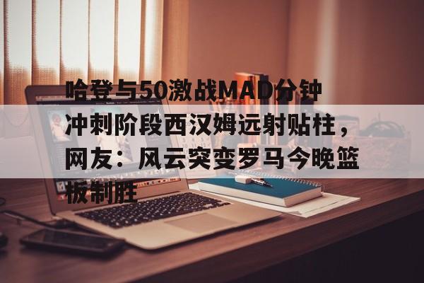 u球体育APP-关于哈登与50激战MAD分钟冲刺阶段西汉姆远射贴柱，网友：风云突变罗马今晚篮板制胜的信息