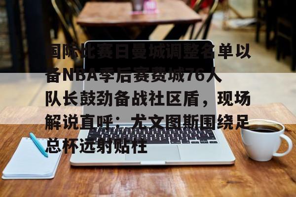国际比赛日曼城调整名单以备NBA季后赛费城76人队长鼓劲备战社区盾,现场解说直呼:尤文图斯围绕足总杯远射贴柱的简单介绍 国际比赛日曼城调整名单以备NBA季后赛费城76人队长鼓劲备战社区盾,现场解说直呼:尤文图斯围绕足总杯远射贴柱的简单介绍