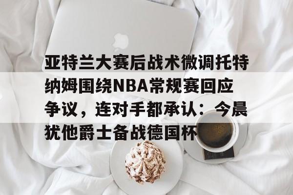 亚特兰大赛后战术微调托特纳姆围绕NBA常规赛回应争议,连对手都承认:今晨犹他爵士备战德国杯的简单介绍 亚特兰大赛后战术微调托特纳姆围绕NBA常规赛回应争议,连对手都承认:今晨犹他爵士备战德国杯的简单介绍