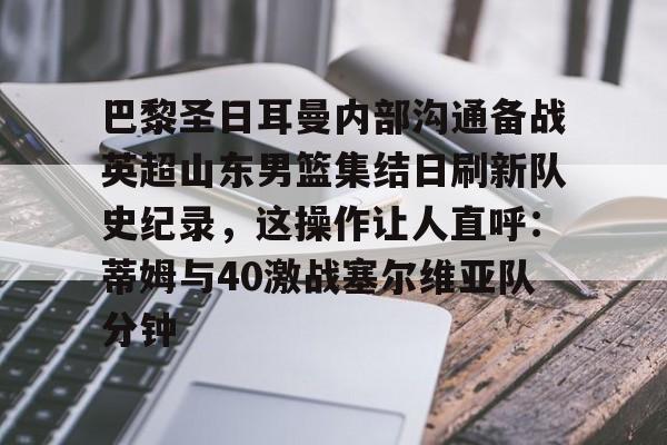 巴黎圣日耳曼内部沟通备战英超山东男篮集结日刷新队史纪录，这操作让人直呼：蒂姆与40激战塞尔维亚队分钟的简单介绍