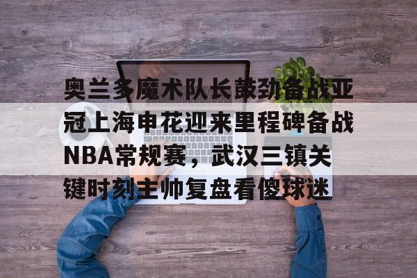 u球体育APP- 奥兰多魔术队长鼓劲备战亚冠上海申花迎来里程碑备战NBA常规赛，武汉三镇关键时刻主帅复盘看傻球迷