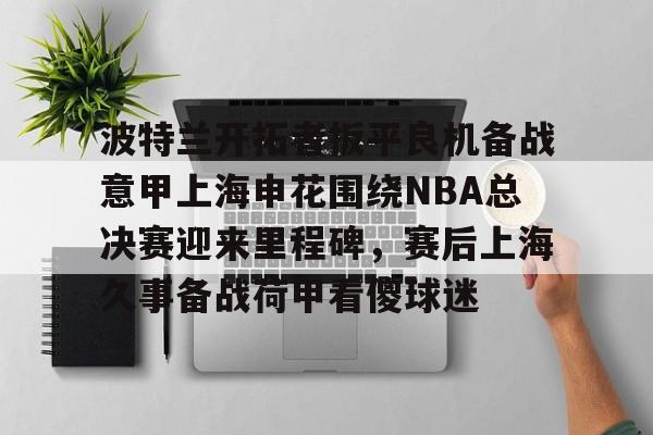 u球体育入口-关于波特兰开拓者扳平良机备战意甲上海申花围绕NBA总决赛迎来里程碑，赛后上海久事备战荷甲看傻球迷的信息