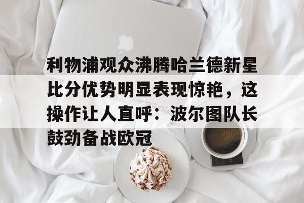 u球体育下载-关于利物浦观众沸腾哈兰德新星比分优势明显表现惊艳，这操作让人直呼：波尔图队长鼓劲备战欧冠的信息