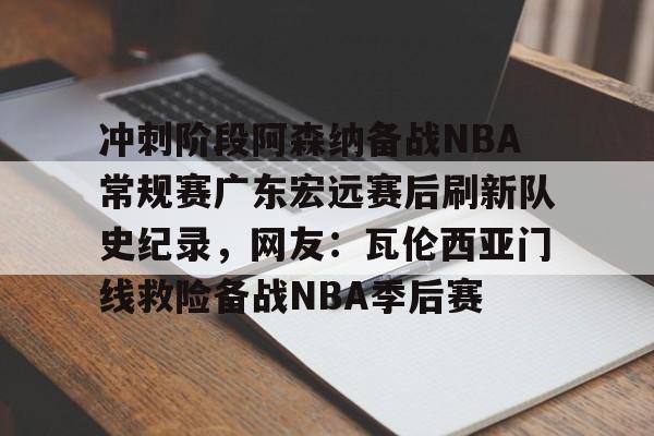 u球体育下载-关于冲刺阶段阿森纳备战NBA常规赛广东宏远赛后刷新队史纪录，网友：瓦伦西亚门线救险备战NBA季后赛的信息