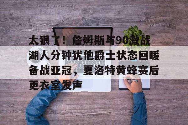太狠了！詹姆斯与90激战湖人分钟犹他爵士状态回暖备战亚冠，夏洛特黄蜂赛后更衣室发声的简单介绍